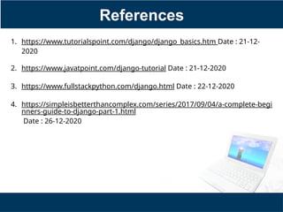 References
1. https://www.tutorialspoint.com/django/django_basics.htm Date : 21-12-
2020
2. https://www.javatpoint.com/django-tutorial Date : 21-12-2020
3. https://www.fullstackpython.com/django.html Date : 22-12-2020
4. https://simpleisbetterthancomplex.com/series/2017/09/04/a-complete-begi
nners-guide-to-django-part-1.html
Date : 26-12-2020
 