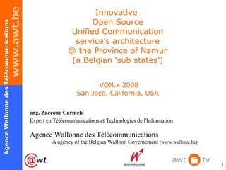 Innovative  Open Source Unified Communication service’s architecture @ the Province of Namur (a Belgian ‘sub states’)  VON.x 2008 San Jose, California, USA eng. Zaccone Carmelo Expert en Télécommunications et Technologies de l'Information Agence Wallonne des Télécommunications  A agency of the Belgian Walloon Governement  ( www.wallonie.be) 