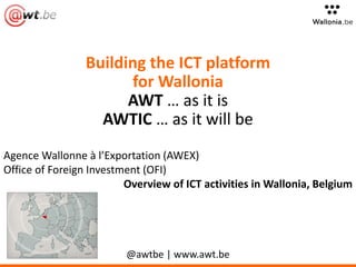 Building the ICT platform
for Wallonia
AWT … as it is
AWTIC … as it will be
Agence Wallonne à l’Exportation (AWEX)
Office of Foreign Investment (OFI)
Overview of ICT activities in Wallonia, Belgium
@awtbe | www.awt.be
 
