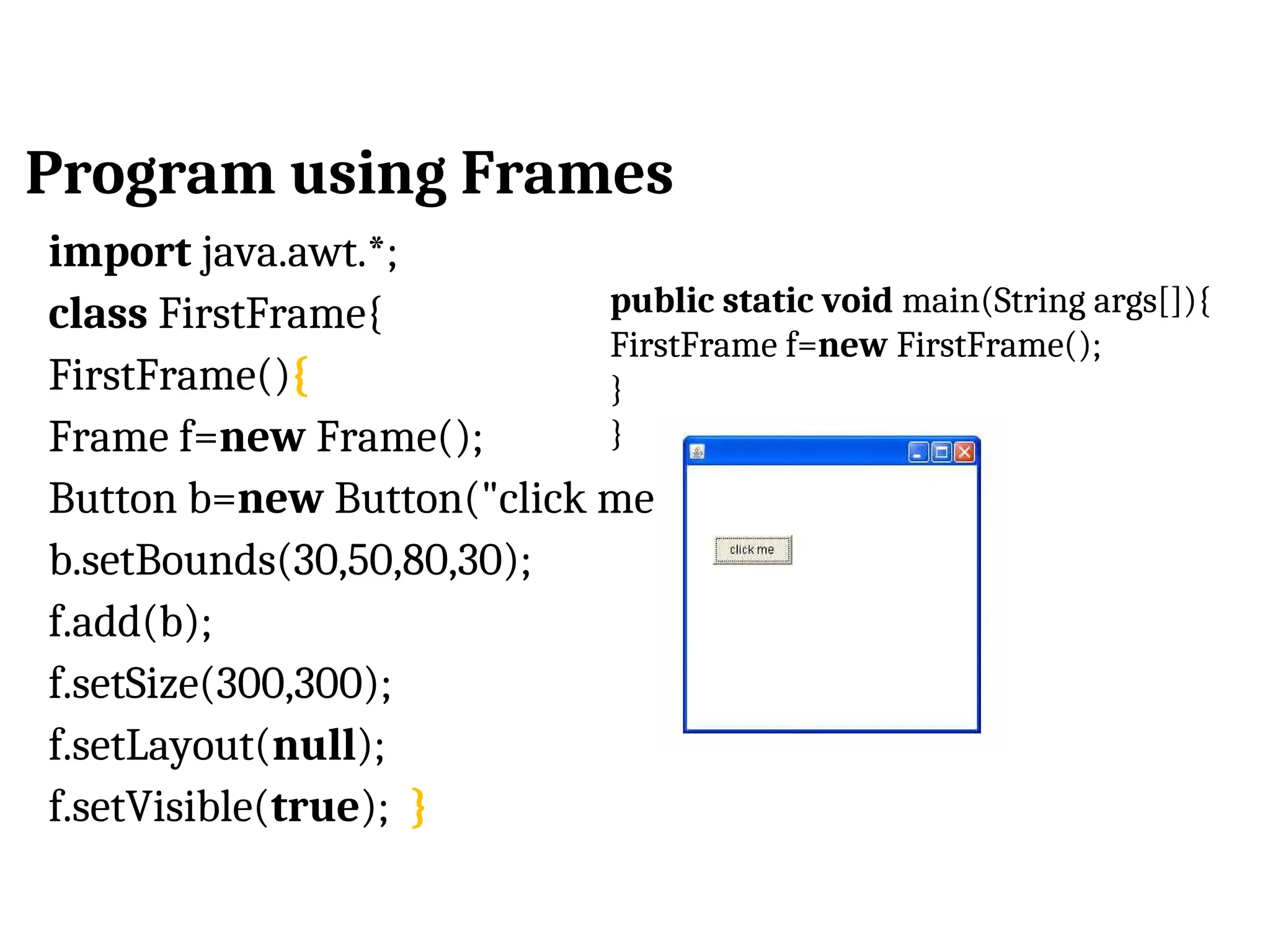 Program using Frames import java.awt.*; class FirstFrame{ FirstFrame(){ Frame f=new Frame(); Button b=new Button("click me"); b.setBounds(30,50,80,30); f.add(b); f.setSize(300,300); f.setLayout(null); f.setVisible(true); } public static void main(String args[]){ FirstFrame f=new FirstFrame(); } } 