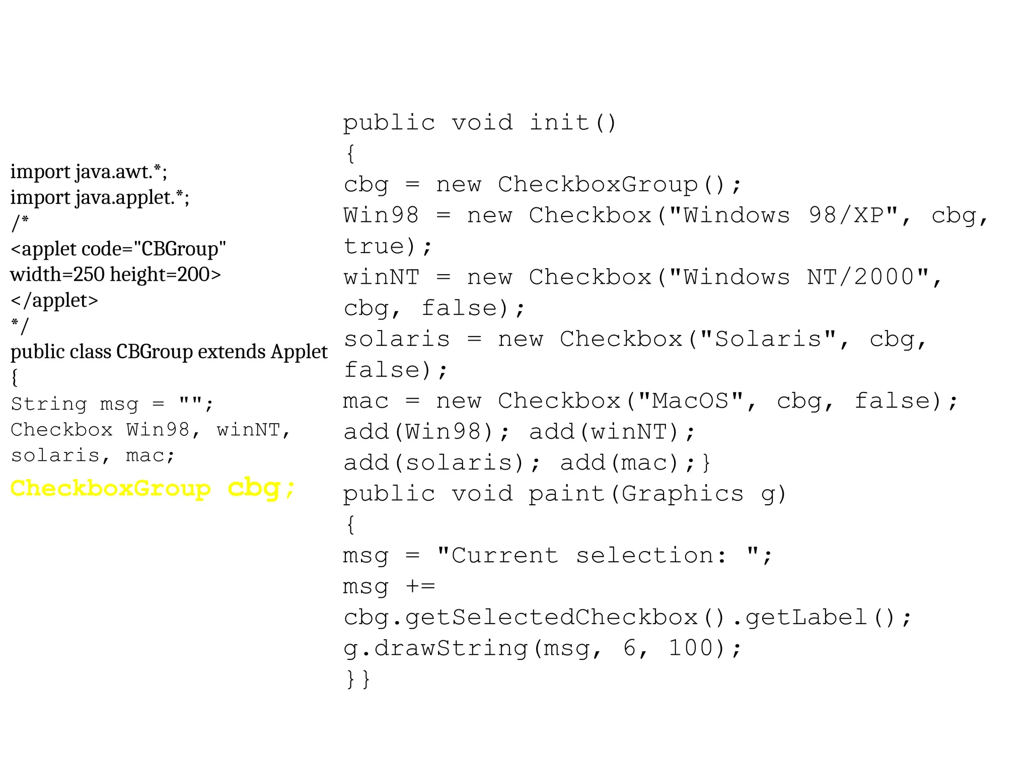 import java.awt.*; import java.applet.*; /* <applet code="CBGroup" width=250 height=200> </applet> */ public class CBGroup extends Applet { String msg = ""; Checkbox Win98, winNT, solaris, mac; CheckboxGroup cbg; public void init() { cbg = new CheckboxGroup(); Win98 = new Checkbox("Windows 98/XP", cbg, true); winNT = new Checkbox("Windows NT/2000", cbg, false); solaris = new Checkbox("Solaris", cbg, false); mac = new Checkbox("MacOS", cbg, false); add(Win98); add(winNT); add(solaris); add(mac);} public void paint(Graphics g) { msg = "Current selection: "; msg += cbg.getSelectedCheckbox().getLabel(); g.drawString(msg, 6, 100); }} 