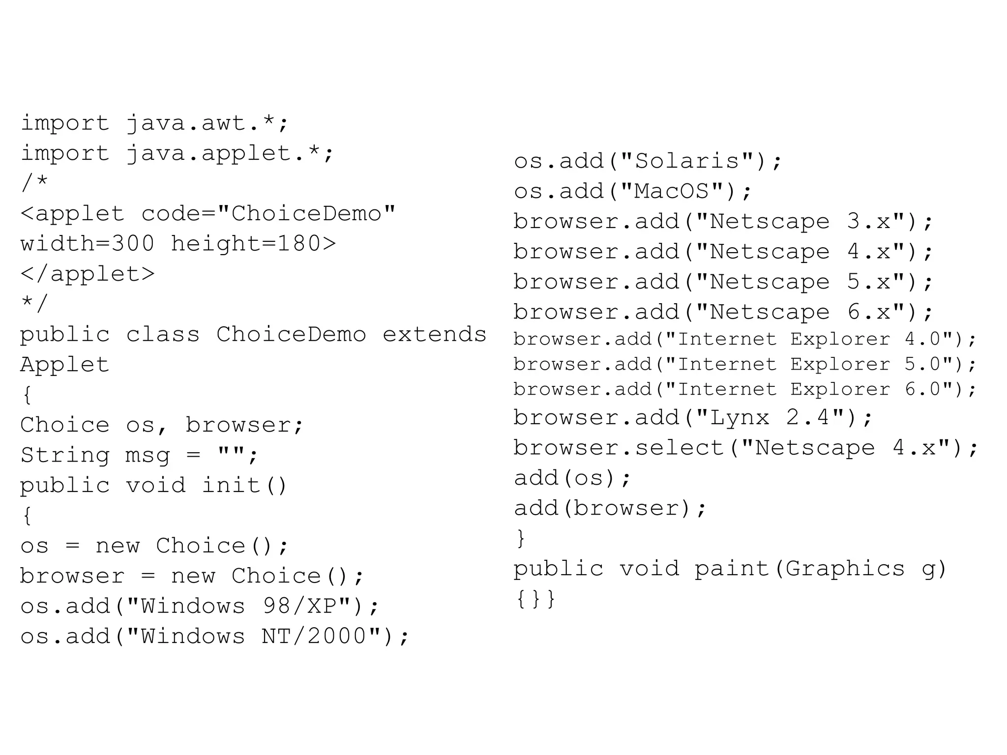 import java.awt.*; import java.applet.*; /* <applet code="ChoiceDemo" width=300 height=180> </applet> */ public class ChoiceDemo extends Applet { Choice os, browser; String msg = ""; public void init() { os = new Choice(); browser = new Choice(); os.add("Windows 98/XP"); os.add("Windows NT/2000"); os.add("Solaris"); os.add("MacOS"); browser.add("Netscape 3.x"); browser.add("Netscape 4.x"); browser.add("Netscape 5.x"); browser.add("Netscape 6.x"); browser.add("Internet Explorer 4.0"); browser.add("Internet Explorer 5.0"); browser.add("Internet Explorer 6.0"); browser.add("Lynx 2.4"); browser.select("Netscape 4.x"); add(os); add(browser); } public void paint(Graphics g) {}} 