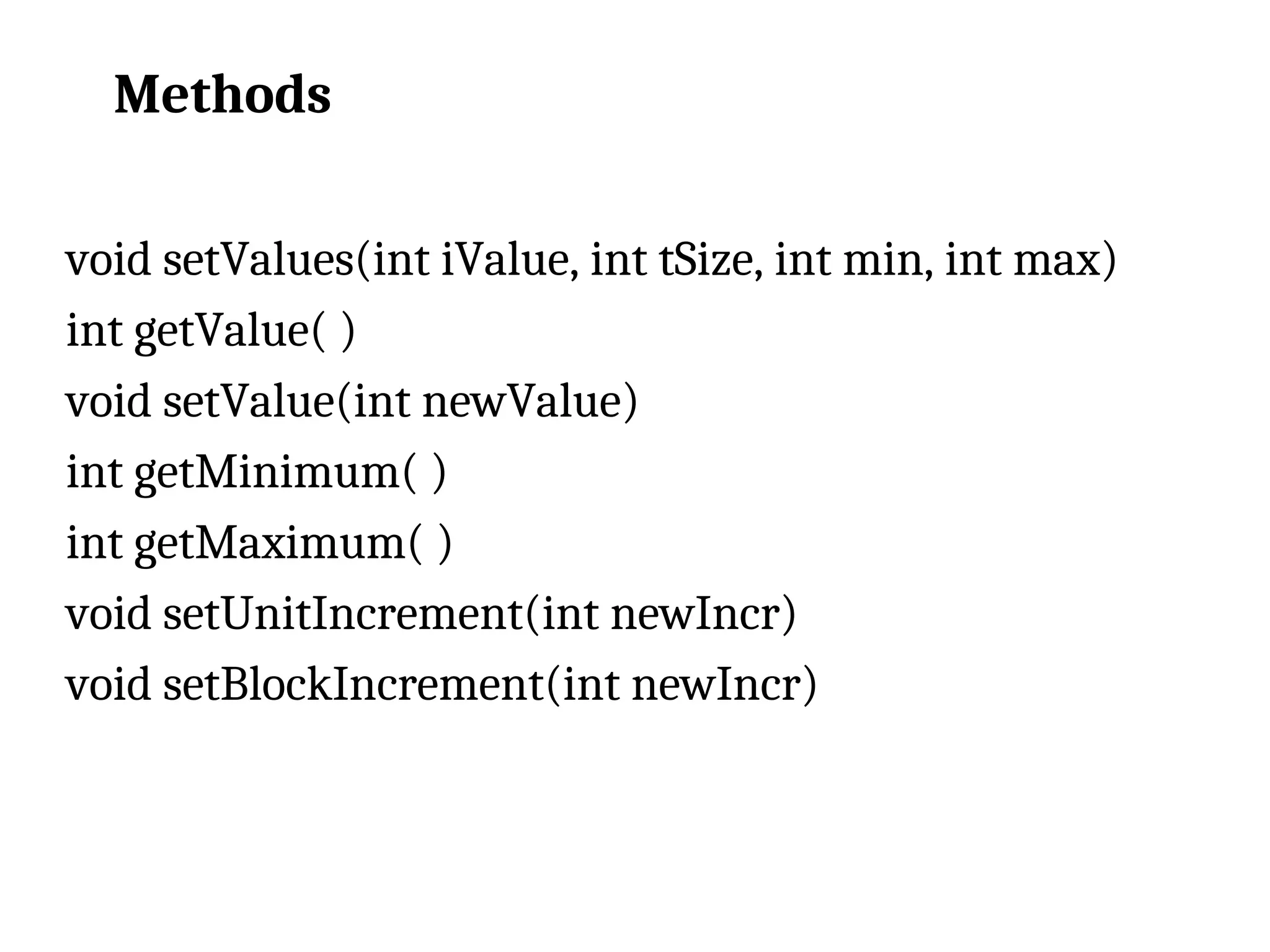 Methods void setValues(int iValue, int tSize, int min, int max) int getValue( ) void setValue(int newValue) int getMinimum( ) int getMaximum( ) void setUnitIncrement(int newIncr) void setBlockIncrement(int newIncr) 