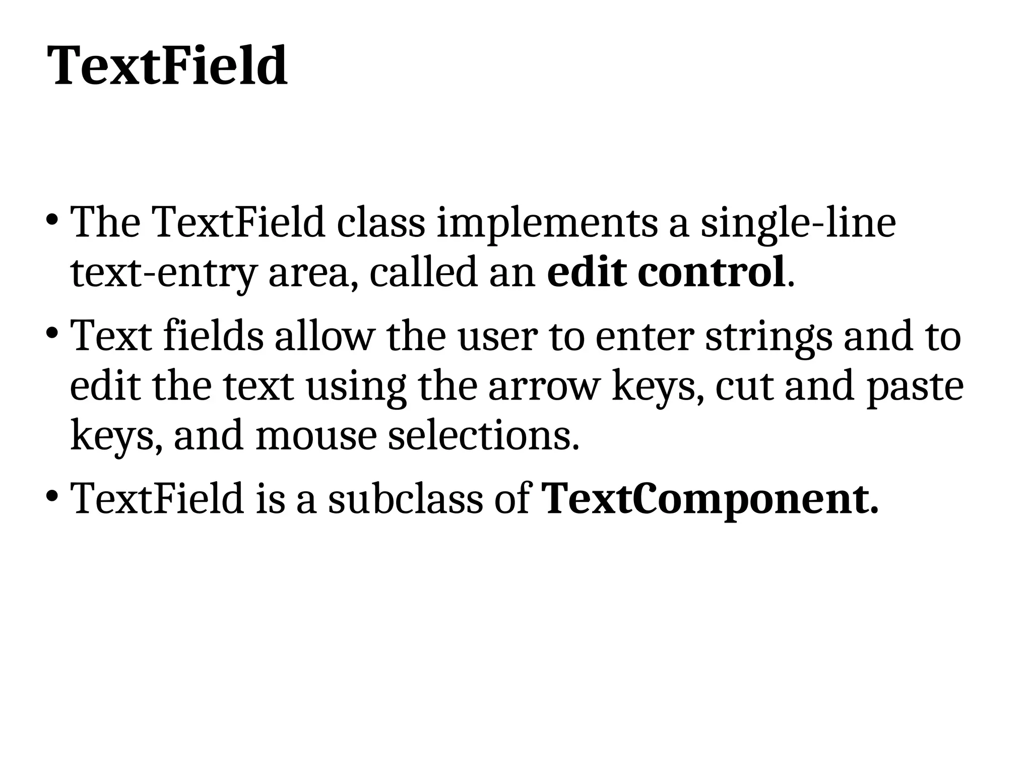 TextField • The TextField class implements a single-line text-entry area, called an edit control. • Text fields allow the user to enter strings and to edit the text using the arrow keys, cut and paste keys, and mouse selections. • TextField is a subclass of TextComponent. 