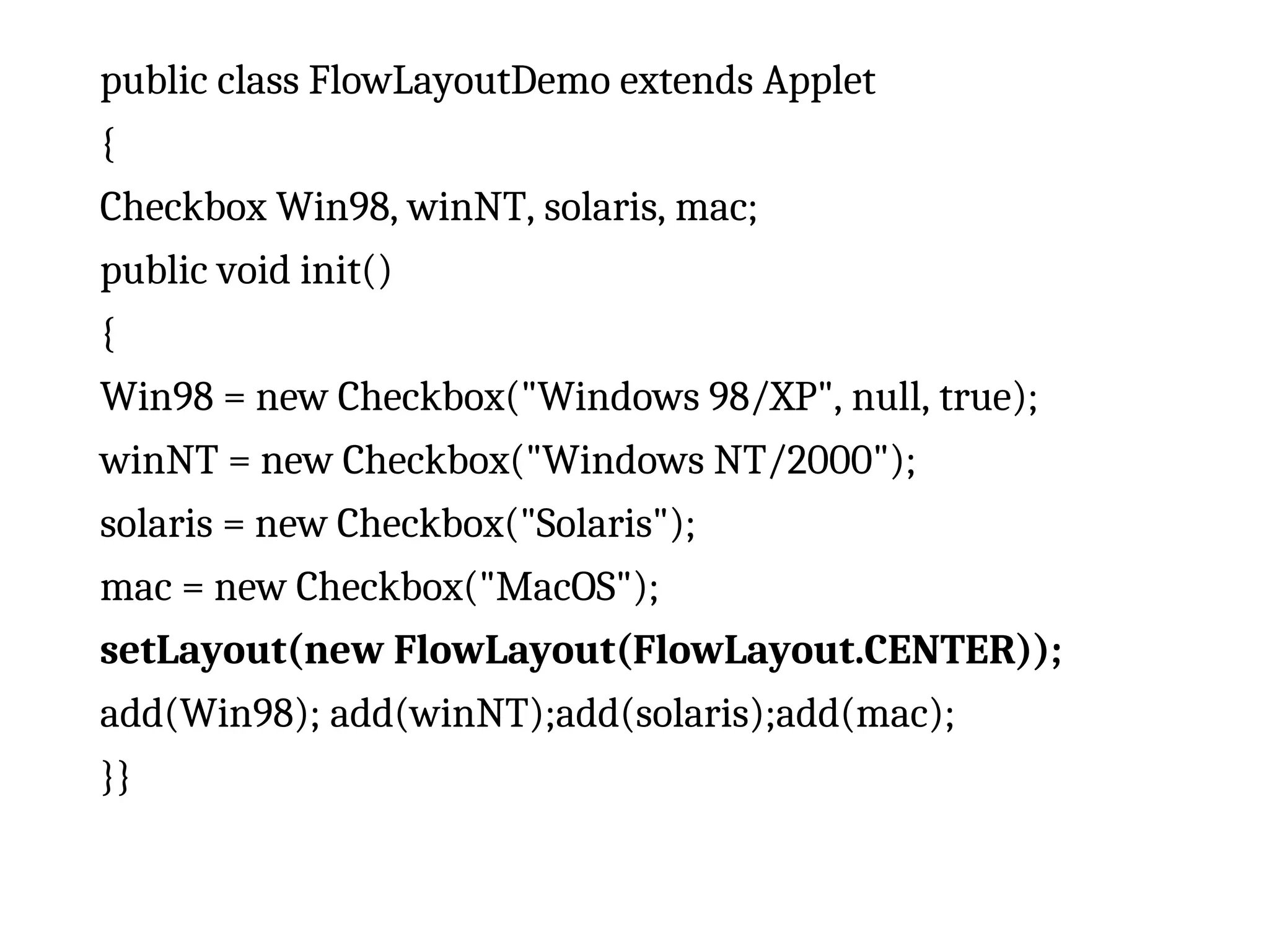 public class FlowLayoutDemo extends Applet { Checkbox Win98, winNT, solaris, mac; public void init() { Win98 = new Checkbox("Windows 98/XP", null, true); winNT = new Checkbox("Windows NT/2000"); solaris = new Checkbox("Solaris"); mac = new Checkbox("MacOS"); setLayout(new FlowLayout(FlowLayout.CENTER)); add(Win98); add(winNT);add(solaris);add(mac); }} 