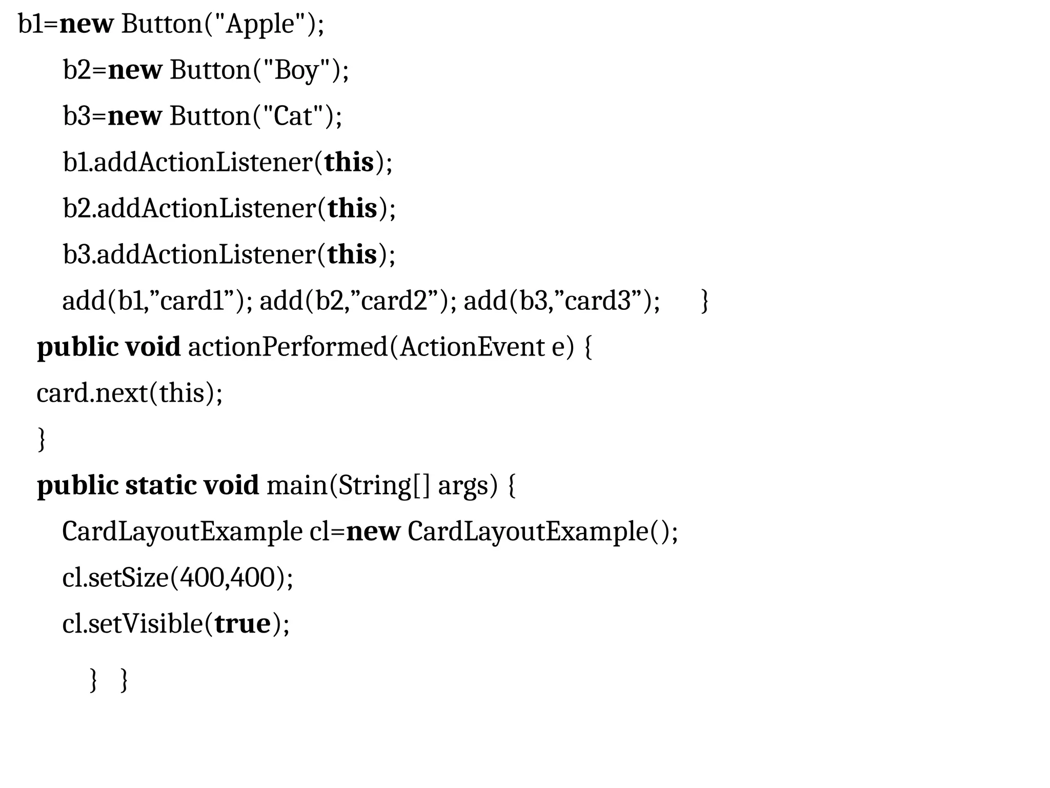 b1=new Button("Apple"); b2=new Button("Boy"); b3=new Button("Cat"); b1.addActionListener(this); b2.addActionListener(this); b3.addActionListener(this); add(b1,”card1”); add(b2,”card2”); add(b3,”card3”); } public void actionPerformed(ActionEvent e) { card.next(this); } public static void main(String[] args) { CardLayoutExample cl=new CardLayoutExample(); cl.setSize(400,400); cl.setVisible(true); } } 