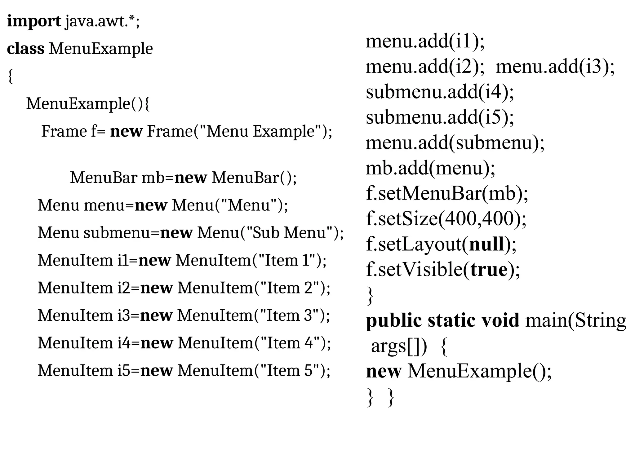 import java.awt.*; class MenuExample { MenuExample(){ Frame f= new Frame("Menu Example"); MenuBar mb=new MenuBar(); Menu menu=new Menu("Menu"); Menu submenu=new Menu("Sub Menu"); MenuItem i1=new MenuItem("Item 1"); MenuItem i2=new MenuItem("Item 2"); MenuItem i3=new MenuItem("Item 3"); MenuItem i4=new MenuItem("Item 4"); MenuItem i5=new MenuItem("Item 5"); menu.add(i1); menu.add(i2); menu.add(i3); submenu.add(i4); submenu.add(i5); menu.add(submenu); mb.add(menu); f.setMenuBar(mb); f.setSize(400,400); f.setLayout(null); f.setVisible(true); } public static void main(String args[]) { new MenuExample(); } } 