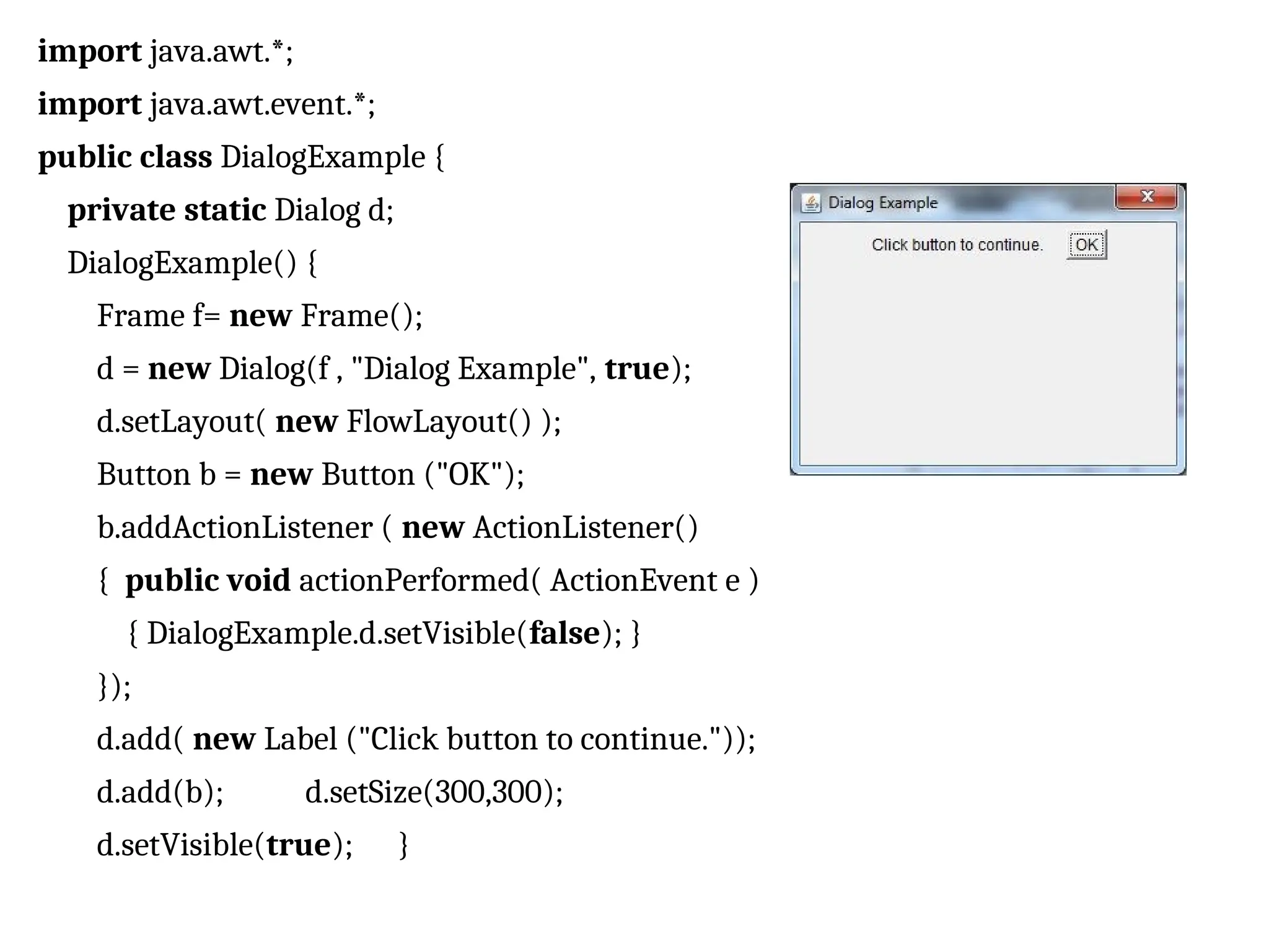 import java.awt.*; import java.awt.event.*; public class DialogExample { private static Dialog d; DialogExample() { Frame f= new Frame(); d = new Dialog(f , "Dialog Example", true); d.setLayout( new FlowLayout() ); Button b = new Button ("OK"); b.addActionListener ( new ActionListener() { public void actionPerformed( ActionEvent e ) { DialogExample.d.setVisible(false); } }); d.add( new Label ("Click button to continue.")); d.add(b); d.setSize(300,300); d.setVisible(true); } 