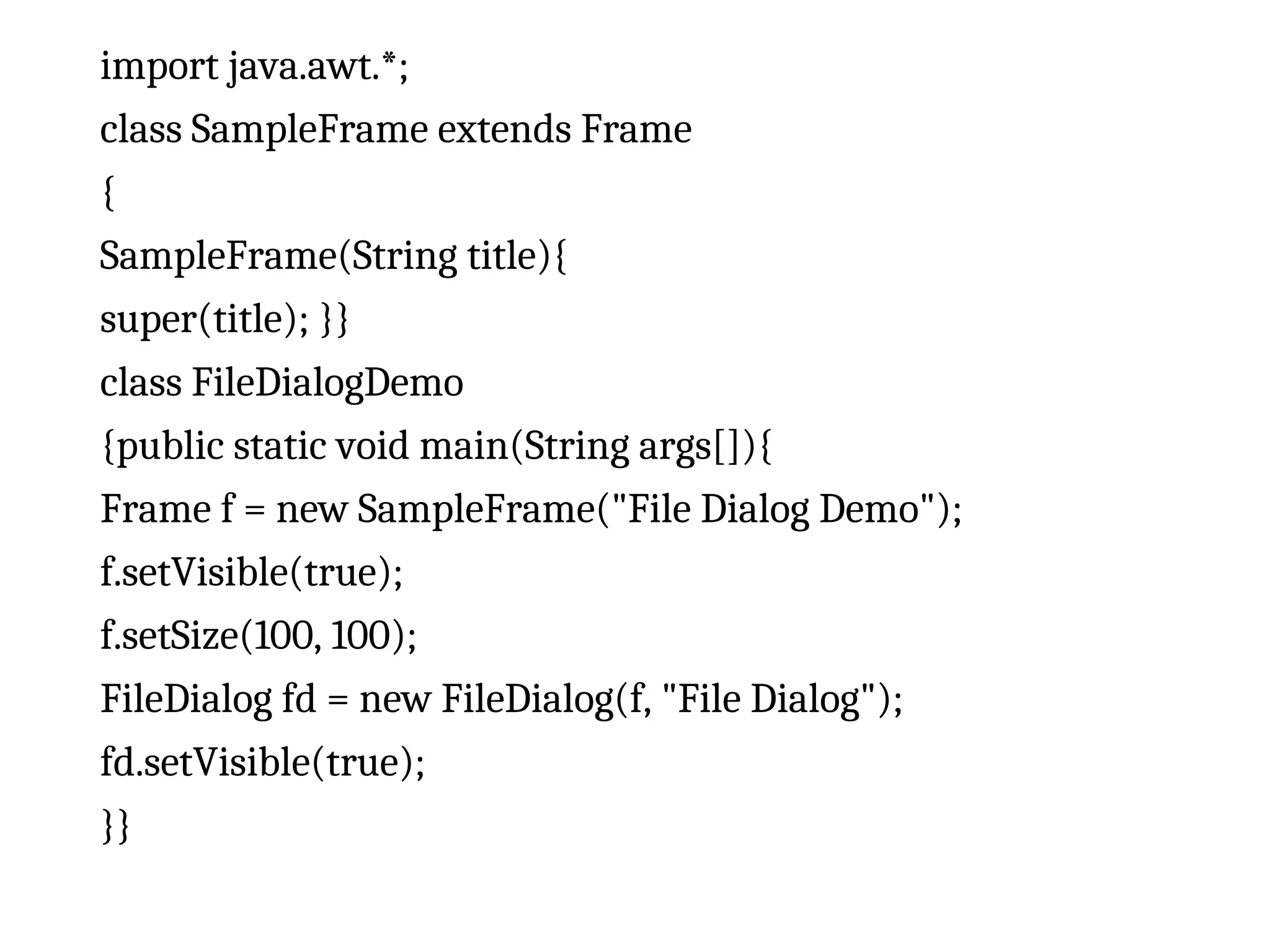 import java.awt.*; class SampleFrame extends Frame { SampleFrame(String title){ super(title); }} class FileDialogDemo {public static void main(String args[]){ Frame f = new SampleFrame("File Dialog Demo"); f.setVisible(true); f.setSize(100, 100); FileDialog fd = new FileDialog(f, "File Dialog"); fd.setVisible(true); }} 