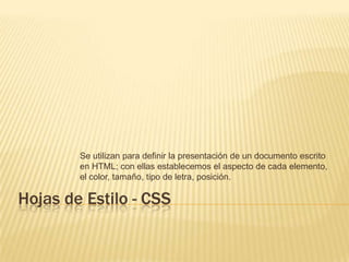 Hojas de Estilo - CSS Se utilizan para definir la presentación de un documento escrito en HTML; con ellas establecemos el aspecto de cada elemento, el color, tamaño, tipo de letra, posición. 