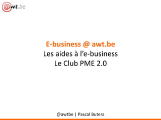 E-business @ awt.be
Les aides à l’e-business
Le Club PME 2.0
@awtbe | Pascal Butera
 