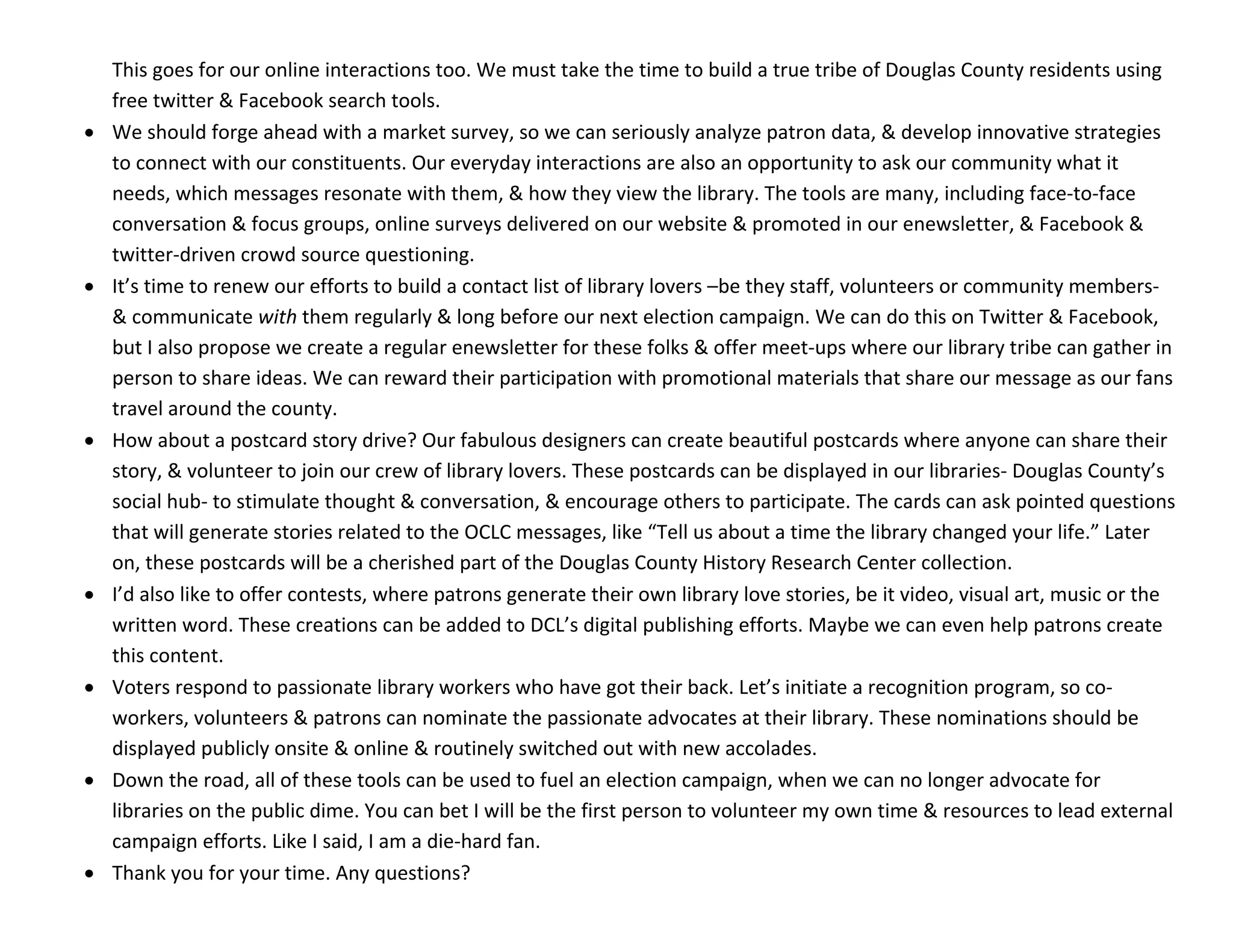 This goes for our online interactions too. We must take the time to build a true tribe of Douglas County residents using 
    free twitter & Facebook search tools. 
•   We should forge ahead with a market survey, so we can seriously analyze patron data, & develop innovative strategies 
    to connect with our constituents. Our everyday interactions are also an opportunity to ask our community what it 
    needs, which messages resonate with them, & how they view the library. The tools are many, including face‐to‐face 
    conversation & focus groups, online surveys delivered on our website & promoted in our enewsletter, & Facebook & 
    twitter‐driven crowd source questioning. 
•   It’s time to renew our efforts to build a contact list of library lovers –be they staff, volunteers or community members‐ 
    & communicate with them regularly & long before our next election campaign. We can do this on Twitter & Facebook, 
    but I also propose we create a regular enewsletter for these folks & offer meet‐ups where our library tribe can gather in 
    person to share ideas. We can reward their participation with promotional materials that share our message as our fans 
    travel around the county. 
•   How about a postcard story drive? Our fabulous designers can create beautiful postcards where anyone can share their 
    story, & volunteer to join our crew of library lovers. These postcards can be displayed in our libraries‐ Douglas County’s 
    social hub‐ to stimulate thought & conversation, & encourage others to participate. The cards can ask pointed questions 
    that will generate stories related to the OCLC messages, like “Tell us about a time the library changed your life.” Later 
    on, these postcards will be a cherished part of the Douglas County History Research Center collection. 
•   I’d also like to offer contests, where patrons generate their own library love stories, be it video, visual art, music or the 
    written word. These creations can be added to DCL’s digital publishing efforts. Maybe we can even help patrons create 
    this content. 
•   Voters respond to passionate library workers who have got their back. Let’s initiate a recognition program, so co‐
    workers, volunteers & patrons can nominate the passionate advocates at their library. These nominations should be 
    displayed publicly onsite & online & routinely switched out with new accolades. 
•   Down the road, all of these tools can be used to fuel an election campaign, when we can no longer advocate for 
    libraries on the public dime. You can bet I will be the first person to volunteer my own time & resources to lead external 
    campaign efforts. Like I said, I am a die‐hard fan. 
•   Thank you for your time. Any questions?  
 
