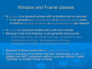 Window and Frame classesWindow and Frame classes
 AA WindowWindow is a top-level window with no borders and no menubaris a top-level window with no borders and no menubar

It can generate aIt can generate a WindowOpenedWindowOpened or aor a WindowClosedWindowClosed event,event,
to which ato which a WindowListenerWindowListener oror WindowAdapterWindowAdapter can respondcan respond
 AA FrameFrame is a top-level window with a title and a borderis a top-level window with a title and a border
 Because it has more features, it can generate more events:Because it has more features, it can generate more events:
WindowOpened, WindowClosing, WindowClosed,WindowOpened, WindowClosing, WindowClosed,
WindowIconified, WindowDeiconified,WindowIconified, WindowDeiconified,
WindowActivated, WindowDeactivatedWindowActivated, WindowDeactivated
 Respond to these events with aRespond to these events with a WindowListenerWindowListener
 Once a subclass of Container has been constructed, it canOnce a subclass of Container has been constructed, it can addadd
(attach) any AWT component within it, such as a Button, Label,(attach) any AWT component within it, such as a Button, Label,
TextField, or another Frame or PanelTextField, or another Frame or Panel
 