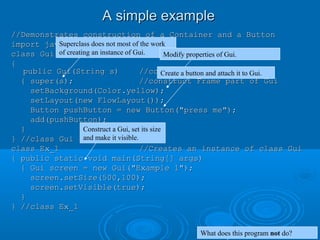 A simple exampleA simple example
//Demonstrates construction of a Container and a Button//Demonstrates construction of a Container and a Button
import java.awt.*;import java.awt.*;
class Gui extends Frameclass Gui extends Frame
{{
public Gui(String s)public Gui(String s) //constructor//constructor
{ super(s);{ super(s); //construct Frame part of Gui//construct Frame part of Gui
setBackground(Color.yellow);setBackground(Color.yellow);
setLayout(new FlowLayout());setLayout(new FlowLayout());
Button pushButton = new Button("press me");Button pushButton = new Button("press me");
add(pushButton);add(pushButton);
}}
} //class Gui} //class Gui
class Ex_1class Ex_1 //Creates an instance of class Gui//Creates an instance of class Gui
{ public static void main(String[] args){ public static void main(String[] args)
{ Gui screen = new Gui("Example 1");{ Gui screen = new Gui("Example 1");
screen.setSize(500,100);screen.setSize(500,100);
screen.setVisible(true);screen.setVisible(true);
}}
} //class Ex_1} //class Ex_1
Superclass does not most of the work
of creating an instance of Gui. Modify properties of Gui.
Create a button and attach it to Gui.
Construct a Gui, set its size
and make it visible.
What does this program not do?
 