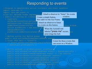 Responding to eventsResponding to events
//Program to demonstrate action listeners and event handlers//Program to demonstrate action listeners and event handlers
import java.awt.*;import java.awt.*;
import java.awt.event.*;import java.awt.event.*;
class Gui extends Frame implements ActionListener, WindowListenerclass Gui extends Frame implements ActionListener, WindowListener
{ public Gui(String s) //constructor{ public Gui(String s) //constructor
{ super(s);{ super(s);
setBackground(Color.yellow);setBackground(Color.yellow);
setLayout(new FlowLayout());setLayout(new FlowLayout());
addWindowListener(this); //listen for events on this WindowaddWindowListener(this); //listen for events on this Window
Button pushButton = new Button("press me");Button pushButton = new Button("press me");
add(pushButton);add(pushButton);
pushButton.addActionListener(this); //listen for Button presspushButton.addActionListener(this); //listen for Button press
}}
//define action for Button press//define action for Button press
public void actionPerformed(ActionEvent event)public void actionPerformed(ActionEvent event)
{ final char bell = 'u0007';{ final char bell = 'u0007';
if (event.getActionCommand().equals("press me"))if (event.getActionCommand().equals("press me"))
{ System.out.print(bell); }{ System.out.print(bell); }
}}
//define methods in WindowListener interface//define methods in WindowListener interface
public void windowClosing(WindowEvent event) { System.exit(0); }public void windowClosing(WindowEvent event) { System.exit(0); }
public void windowClosed(WindowEvent event) {} //do nothingpublic void windowClosed(WindowEvent event) {} //do nothing
public void windowDeiconified(WindowEvent event){}public void windowDeiconified(WindowEvent event){}
public void windowIconified(WindowEvent event){}public void windowIconified(WindowEvent event){}
public void windowActivated(WindowEvent event){}public void windowActivated(WindowEvent event){}
public void windowDeactivated(WindowEvent event){}public void windowDeactivated(WindowEvent event){}
public void windowOpened(WindowEvent event){}public void windowOpened(WindowEvent event){}
}}
Attach a observer to “listen” for events
that might occur on this window.Create a simple button,
then add it to the Gui Frame.
Attach an observer to listen
to events on this button.
Listen for these events that
can occur on a Window.
When the ActionEvent
labeled "press me""press me" occurs,
print (ring) the bell.
 
