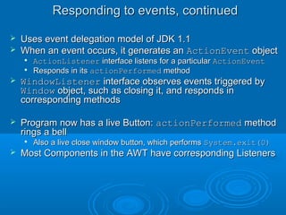 Responding to events, continuedResponding to events, continued
 Uses event delegation model of JDK 1.1Uses event delegation model of JDK 1.1
 When an event occurs, it generates anWhen an event occurs, it generates an ActionEventActionEvent objectobject

ActionListenerActionListener interface listens for a particularinterface listens for a particular ActionEventActionEvent

Responds in itsResponds in its actionPerformedactionPerformed methodmethod
 WindowListenerWindowListener interface observes events triggered byinterface observes events triggered by
WindowWindow object, such as closing it, and responds inobject, such as closing it, and responds in
corresponding methodscorresponding methods
 Program now has a live Button:Program now has a live Button: actionPerformedactionPerformed methodmethod
rings a bellrings a bell

Also a live close window button, which performsAlso a live close window button, which performs System.exit(0)System.exit(0)
 Most Components in the AWT have corresponding ListenersMost Components in the AWT have corresponding Listeners
 