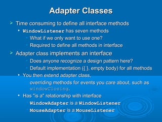 Adapter ClassesAdapter Classes
 Time consuming to define all interface methodsTime consuming to define all interface methods

WindowListenerWindowListener has seven methodshas seven methods
• What if we only want to use one?What if we only want to use one?
• Required to define all methods in interfaceRequired to define all methods in interface
 Adapter class iAdapter class implements an interfacemplements an interface
• Does anyone recognize a design pattern here?Does anyone recognize a design pattern here?
• Default implementation ({ }, empty body) for all methodsDefault implementation ({ }, empty body) for all methods

You then extend adapter class,You then extend adapter class,
• overriding methods for events you care about, such asoverriding methods for events you care about, such as
windowClosingwindowClosing..

Has "is a" relationship with interfaceHas "is a" relationship with interface
• WindowAdapterWindowAdapter is ais a WindowListenerWindowListener
• MouseAdapterMouseAdapter is ais a MouseListenerMouseListener
 