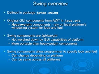 Swing overviewSwing overview
 Defined in packageDefined in package javax.swingjavax.swing
 Original GUI components from AWT inOriginal GUI components from AWT in java.awtjava.awt

HeavyweightHeavyweight components - rely on local platform'scomponents - rely on local platform's
windowing system for look and feelwindowing system for look and feel
 Swing components areSwing components are lightweightlightweight

Not weighed down by GUI capabilities of platformNot weighed down by GUI capabilities of platform

More portable than heavyweight componentsMore portable than heavyweight components
 Swing components allow programmer to specify look and feelSwing components allow programmer to specify look and feel

Can change depending on platformCan change depending on platform

Can be same across all platformsCan be same across all platforms
 