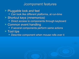 Jcomponent featuresJcomponent features
 Pluggable look and feelPluggable look and feel

Can look like different platforms, at run-timeCan look like different platforms, at run-time
 Shortcut keys (mnemonics)Shortcut keys (mnemonics)

Direct access to components through keyboardDirect access to components through keyboard
 Common event handlingCommon event handling

If several components perform same actionsIf several components perform same actions
 Tool tipsTool tips

Describe component when mouse rolls over itDescribe component when mouse rolls over it
 