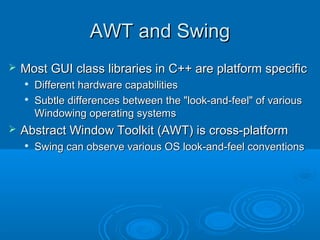 AWT and SwingAWT and Swing
 Most GUI class libraries in C++ are platform specificMost GUI class libraries in C++ are platform specific

Different hardware capabilitiesDifferent hardware capabilities

Subtle differences between the "look-and-feel" of variousSubtle differences between the "look-and-feel" of various
Windowing operating systemsWindowing operating systems
 Abstract Window Toolkit (AWT) is cross-platformAbstract Window Toolkit (AWT) is cross-platform

Swing can observe various OS look-and-feel conventionsSwing can observe various OS look-and-feel conventions
 