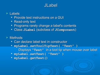 JLabelJLabel
 LabelsLabels

Provide text instructions on a GUIProvide text instructions on a GUI

Read-only textRead-only text

Programs rarely change a label's contentsPrograms rarely change a label's contents

ClassClass JLabelJLabel (subclass of(subclass of JComponentJComponent))
 MethodsMethods

Can declare label text in constructorCan declare label text in constructor

myLabel.setToolTipText( "Text" )myLabel.setToolTipText( "Text" )
• DisplaysDisplays "Text""Text" in a tool tip when mouse over labelin a tool tip when mouse over label

myLabel.setText( "Text" )myLabel.setText( "Text" )

myLabel.getText()myLabel.getText()
 