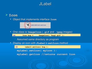 JLabelJLabel
 IconIcon

Object that implements interfaceObject that implements interface IconIcon

One class isOne class is ImageIconImageIcon ((.gif.gif andand .jpeg.jpeg images)images)
• Assumed same directory as programAssumed same directory as program

Display an icon withDisplay an icon with JLabelJLabel’s’s setIconsetIcon methodmethod
• myLabel.setIcon( myIcon );myLabel.setIcon( myIcon );
• myLabel.getIcon //returns current IconmyLabel.getIcon //returns current Icon
24 Icon bug = new ImageIcon( "bug1.gif" );
33 label3.setIcon( bug );
 