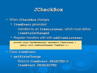 JCheckBoxJCheckBox
 WhenWhen JCheckBoxJCheckBox changeschanges

ItemEventItemEvent generatedgenerated
• Handled by anHandled by an ItemListenerItemListener, which must define, which must define
itemStateChangeditemStateChanged

Register handlers with withRegister handlers with with addItemListeneraddItemListener
 ClassClass ItemEventItemEvent

getStateChangegetStateChange
• ReturnsReturns ItemEvent.SELECTEDItemEvent.SELECTED oror
ItemEvent.DESELECTEDItemEvent.DESELECTED
private class CheckBoxHandler implements ItemListener {
public void itemStateChanged( ItemEvent e )
 
