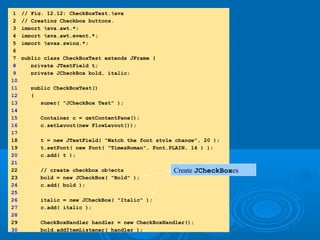 1.1. importimport
1.1 Declarations1.1 Declarations
1 // Fig. 12.12: CheckBoxTest.java
2 // Creating Checkbox buttons.
3 import java.awt.*;
4 import java.awt.event.*;
5 import javax.swing.*;
6
7 public class CheckBoxTest extends JFrame {
8 private JTextField t;
9 private JCheckBox bold, italic;
10
11 public CheckBoxTest()
12 {
13 super( "JCheckBox Test" );
14
15 Container c = getContentPane();
16 c.setLayout(new FlowLayout());
17
18 t = new JTextField( "Watch the font style change", 20 );
19 t.setFont( new Font( "TimesRoman", Font.PLAIN, 14 ) );
20 c.add( t );
21
22 // create checkbox objects
2323 bold = new JCheckBox( "Bold" );
24 c.add( bold );
25
26 italic = new JCheckBox( "Italic" );
27 c.add( italic );
28
29 CheckBoxHandler handler = new CheckBoxHandler();
30 bold.addItemListener( handler );
Create JCheckBoxes
 