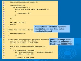 31 italic.addItemListener( handler );
32
33 addWindowListener(
34 new WindowAdapter() {
35 public void windowClosing( WindowEvent e )
36 {
37 System.exit( 0 );
38 }
39 }
40 );
41
42 setSize( 275, 100 );
43 show();
44 }
45
46 public static void main( String args[] )
47 {
48 new CheckBoxTest();
49 }
50
5151 private class CheckBoxHandler implements ItemListener {
52 private int valBold = Font.PLAIN;
53 private int valItalic = Font.PLAIN;
54
55 public void itemStateChanged( ItemEvent e )
56 {
57 if ( e.getSource() == bold )
5858 if ( e.getStateChange() == ItemEvent.SELECTED )
59 valBold = Font.BOLD;
60 else
61 valBold = Font.PLAIN;
Because CheckBoxHandler implements
ItemListener, it must define method
itemStateChanged
getStateChange returns
ItemEvent.SELECTED or
ItemEvent.DESELECTED
 
