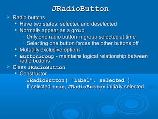 JRadioButtonJRadioButton
 Radio buttonsRadio buttons

Have two states: selected and deselectedHave two states: selected and deselected

Normally appear as a groupNormally appear as a group
• Only one radio button in group selected at timeOnly one radio button in group selected at time
• Selecting one button forces the other buttons offSelecting one button forces the other buttons off

Mutually exclusive optionsMutually exclusive options

ButtonGroupButtonGroup - maintains logical relationship between- maintains logical relationship between
radio buttonsradio buttons
 ClassClass JRadioButtonJRadioButton

ConstructorConstructor
• JRadioButton( "Label", selected )JRadioButton( "Label", selected )
• If selectedIf selected truetrue,, JRadioButtonJRadioButton initially selectedinitially selected
 