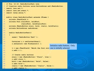 1.1. importimport
1.1 Declarations1.1 Declarations
1 // Fig. 12.12: RadioButtonTest.java
2 // Creating radio buttons using ButtonGroup and JRadioButton.
3 import java.awt.*;
4 import java.awt.event.*;
5 import javax.swing.*;
6
7 public class RadioButtonTest extends JFrame {
8 private JTextField t;
9 private Font plainFont, boldFont,
10 italicFont, boldItalicFont;
11 private JRadioButton plain, bold, italic, boldItalic;
12 private ButtonGroup radioGroup;
13
14 public RadioButtonTest()
15 {
16 super( "RadioButton Test" );
17
18 Container c = getContentPane();
19 c.setLayout( new FlowLayout() );
20
21 t = new JTextField( "Watch the font style change", 25 );
22 c.add( t );
23
24 // Create radio buttons
25 plain = new JRadioButton( "Plain", true );
26 c.add( plain );
27 bold = new JRadioButton( "Bold", false);
28 c.add( bold );
29 italic = new JRadioButton( "Italic", false );
30 c.add( italic );
Initialize radio buttons. Only
one is initially selected.
 