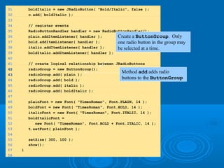 31 boldItalic = new JRadioButton( "Bold/Italic", false );
32 c.add( boldItalic );
33
34 // register events
35 RadioButtonHandler handler = new RadioButtonHandler();
36 plain.addItemListener( handler );
37 bold.addItemListener( handler );
38 italic.addItemListener( handler );
39 boldItalic.addItemListener( handler );
40
41 // create logical relationship between JRadioButtons
4242 radioGroup = new ButtonGroup();
4343 radioGroup.add( plain );
44 radioGroup.add( bold );
45 radioGroup.add( italic );
46 radioGroup.add( boldItalic );
47
48 plainFont = new Font( "TimesRoman", Font.PLAIN, 14 );
49 boldFont = new Font( "TimesRoman", Font.BOLD, 14 );
50 italicFont = new Font( "TimesRoman", Font.ITALIC, 14 );
51 boldItalicFont =
52 new Font( "TimesRoman", Font.BOLD + Font.ITALIC, 14 );
53 t.setFont( plainFont );
54
55 setSize( 300, 100 );
56 show();
57 }
58
Create a ButtonGroup. Only
one radio button in the group may
be selected at a time.
Method add adds radio
buttons to the ButtonGroup
 