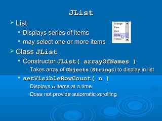 JListJList
 ListList

Displays series of itemsDisplays series of items

may select one or more itemsmay select one or more items
 ClassClass JListJList

ConstructorConstructor JList( arrayOfNames )JList( arrayOfNames )
• Takes array ofTakes array of ObjectsObjects ((StringStrings) to display in lists) to display in list

setVisibleRowCount( n )setVisibleRowCount( n )
• DisplaysDisplays nn items at a timeitems at a time
• Does not provide automatic scrollingDoes not provide automatic scrolling
 