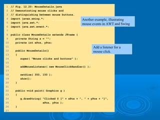 1 // Fig. 12.20: MouseDetails.java
2 // Demonstrating mouse clicks and
3 // distinguishing between mouse buttons.
4 import javax.swing.*;
5 import java.awt.*;
6 import java.awt.event.*;
7
8 public class MouseDetails extends JFrame {
9 private String s = "";
10 private int xPos, yPos;
11
12 public MouseDetails()
13 {
14 super( "Mouse clicks and buttons" );
15
16 addMouseListener( new MouseClickHandler() );
17
18 setSize( 350, 150 );
19 show();
20 }
21
22 public void paint( Graphics g )
23 {
24 g.drawString( "Clicked @ [" + xPos + ", " + yPos + "]",
25 xPos, yPos );
26 }
27
Another example, illustrating
mouse events in AWT and Swing
Add a listener for a
mouse click.
 