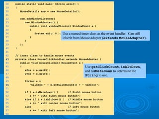 28 public static void main( String args[] )
29 {
30 MouseDetails app = new MouseDetails();
31
32 app.addWindowListener(
33 new WindowAdapter() {
34 public void windowClosing( WindowEvent e )
35 {
36 System.exit( 0 );
37 }
38 }
39 );
40 }
41
42 // inner class to handle mouse events
4343 private class MouseClickHandler extends MouseAdapter {
44 public void mouseClicked( MouseEvent e )
45 {
46 xPos = e.getX();
47 yPos = e.getY();
48
49 String s =
5050 "Clicked " + e.getClickCount() + " time(s)";
51
52 if ( e.isMetaDown() ) // Right mouse button
53 s += " with right mouse button";
54 else if ( e.isAltDown() ) // Middle mouse button
55 s += " with center mouse button";
56 else // Left mouse button
57 s += " with left mouse button";
58
Use a named inner class as the event handler. Can still
inherit from MouseAdapter (extends MouseAdapter).
Use getClickCount, isAltDown,
and isMetaDown to determine the
String to use.
 