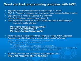 Good and bad programming practices with AWTGood and bad programming practices with AWT
 Separate user interface logic from "business logic" or modelSeparate user interface logic from "business logic" or model
 AWT 1.1 "listeners" designed for this purpose; inner classes facilitate it furtherAWT 1.1 "listeners" designed for this purpose; inner classes facilitate it further
 Separation.java example illustrates this approach:Separation.java example illustrates this approach:
 class BusinessLogic knows nothing about UI;class BusinessLogic knows nothing about UI;
 class Separation keeps track of all UI details and talks to BusinessLogicclass Separation keeps track of all UI details and talks to BusinessLogic
through its public interface.through its public interface.
How is this design loosely coupled?How is this design loosely coupled?
How does it support reuse?How does it support reuse?
How does it support legacy code?How does it support legacy code?
 Also note use of inner classes for all "listeners" nested within SeparationAlso note use of inner classes for all "listeners" nested within Separation
 Contrast code of badidea1.java: look at code in actionPerformed:Contrast code of badidea1.java: look at code in actionPerformed:
public void actionPerformed(ActionEvent e)public void actionPerformed(ActionEvent e)
{ Object source = e.getSource();{ Object source = e.getSource();
if (source == b1)if (source == b1)
System.out.println("Button 1 pressed");System.out.println("Button 1 pressed");
else if (source == b2) System.out.println("Button 2 pressed");else if (source == b2) System.out.println("Button 2 pressed");
else System.out.println("Something else");else System.out.println("Something else");
}}
 badidea2.java improves on things by using adapters, but ...badidea2.java improves on things by using adapters, but ...
 Why is the cascadedWhy is the cascaded ifif above a bad idea?above a bad idea?
 