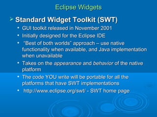 Eclipse WidgetsEclipse Widgets
 Standard Widget Toolkit (SWT)Standard Widget Toolkit (SWT)

GUI toolkit released in November 2001GUI toolkit released in November 2001

Initially designed for the Eclipse IDEInitially designed for the Eclipse IDE

““Best of both worlds” approach – use nativeBest of both worlds” approach – use native
functionality when available, and Java implementationfunctionality when available, and Java implementation
when unavailablewhen unavailable

Takes on theTakes on the appearanceappearance andand behaviorbehavior of the nativeof the native
platformplatform

The code YOU write will be portable for all theThe code YOU write will be portable for all the
platforms that have SWT implementationsplatforms that have SWT implementations

http://www.eclipse.org/swt/ - SWT home pagehttp://www.eclipse.org/swt/ - SWT home page
 