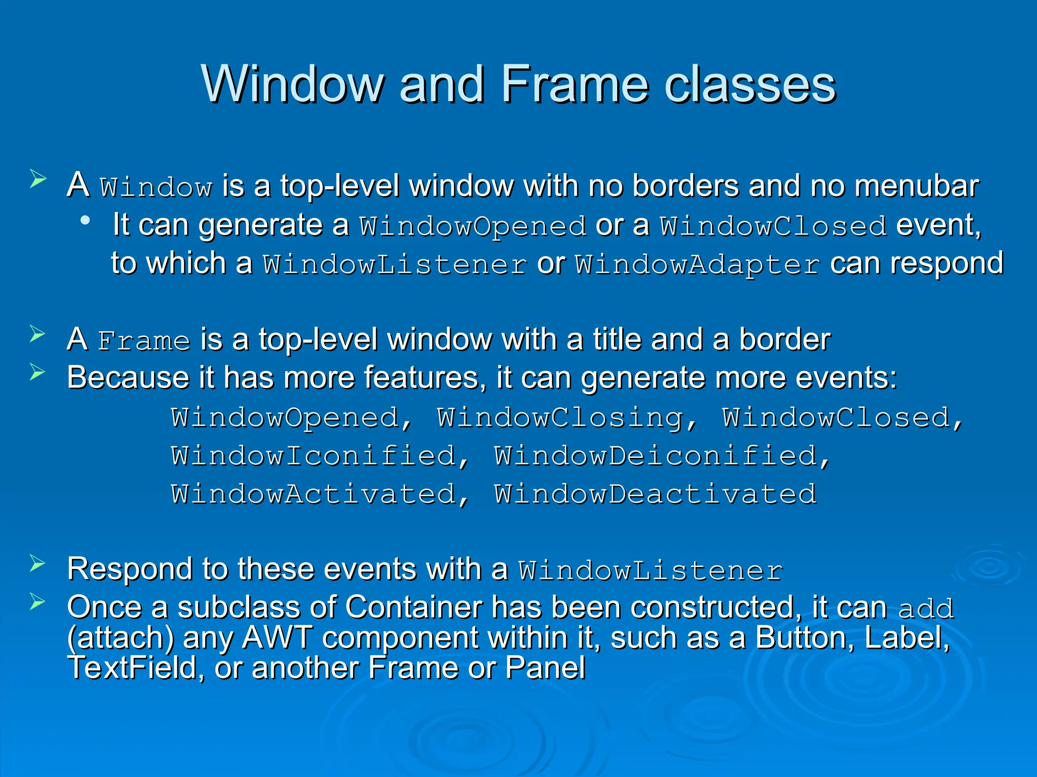 Window and Frame classes
Window and Frame classes
 A
A Window
Window is a top-level window with no borders and no menubar
is a top-level window with no borders and no menubar

It can generate a
It can generate a WindowOpened
WindowOpened or a
or a WindowClosed
WindowClosed event,
event,
to which a
to which a WindowListener
WindowListener or
or WindowAdapter
WindowAdapter can respond
can respond
 A
A Frame
Frame is a top-level window with a title and a border
is a top-level window with a title and a border
 Because it has more features, it can generate more events:
Because it has more features, it can generate more events:
WindowOpened, WindowClosing, WindowClosed,
WindowOpened, WindowClosing, WindowClosed,
WindowIconified, WindowDeiconified,
WindowIconified, WindowDeiconified,
WindowActivated, WindowDeactivated
WindowActivated, WindowDeactivated
 Respond to these events with a
Respond to these events with a WindowListener
WindowListener
 Once a subclass of Container has been constructed, it can
Once a subclass of Container has been constructed, it can add
add
(attach) any AWT component within it, such as a Button, Label,
(attach) any AWT component within it, such as a Button, Label,
TextField, or another Frame or Panel
TextField, or another Frame or Panel
 