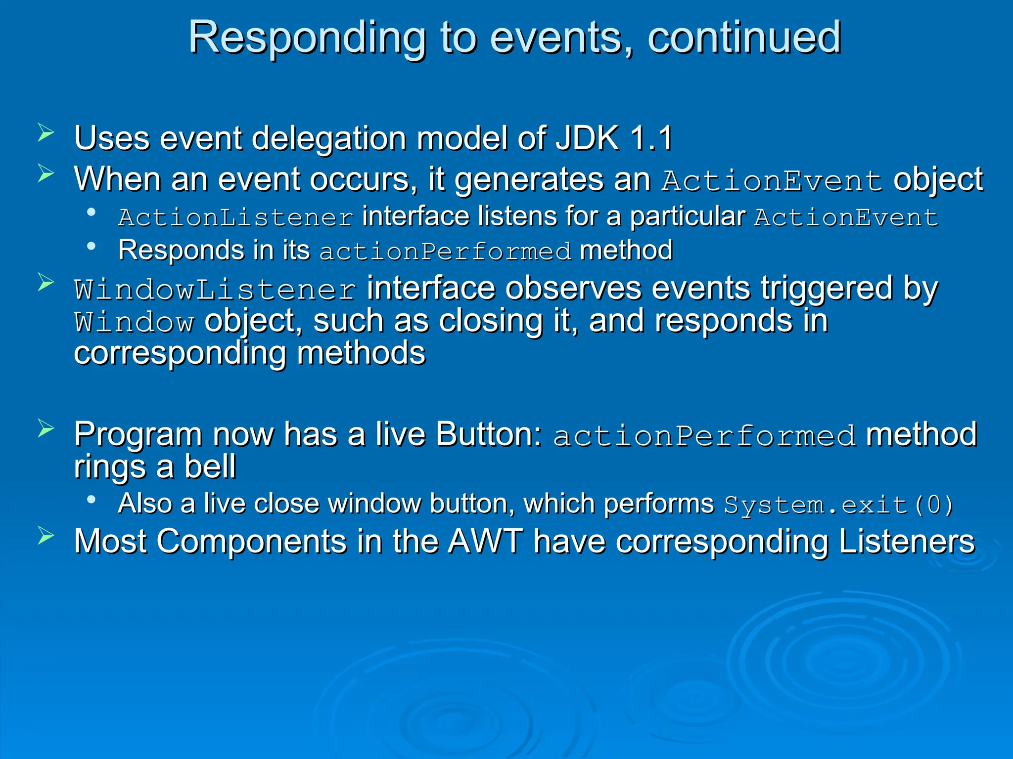 Responding to events, continued
Responding to events, continued
 Uses event delegation model of JDK 1.1
Uses event delegation model of JDK 1.1
 When an event occurs, it generates an
When an event occurs, it generates an ActionEvent
ActionEvent object
object

ActionListener
ActionListener interface listens for a particular
interface listens for a particular ActionEvent
ActionEvent

Responds in its
Responds in its actionPerformed
actionPerformed method
method
 WindowListener
WindowListener interface observes events triggered by
interface observes events triggered by
Window
Window object, such as closing it, and responds in
object, such as closing it, and responds in
corresponding methods
corresponding methods
 Program now has a live Button:
Program now has a live Button: actionPerformed
actionPerformed method
method
rings a bell
rings a bell

Also a live close window button, which performs
Also a live close window button, which performs System.exit(0)
System.exit(0)
 Most Components in the AWT have corresponding Listeners
Most Components in the AWT have corresponding Listeners
 