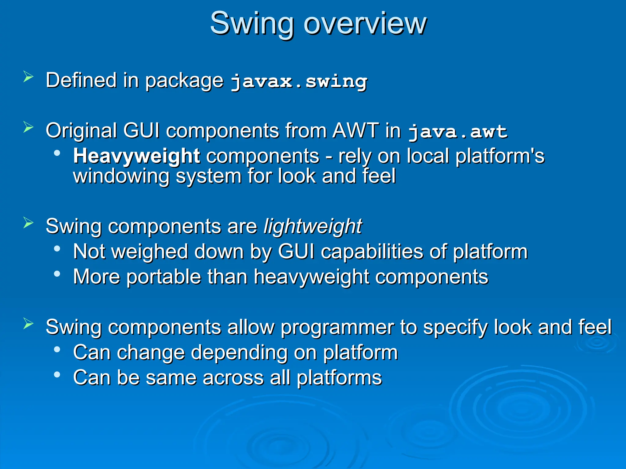 Swing overview
Swing overview
 Defined in package
Defined in package javax.swing
javax.swing
 Original GUI components from AWT in
Original GUI components from AWT in java.awt
java.awt

Heavyweight
Heavyweight components - rely on local platform's
components - rely on local platform's
windowing system for look and feel
windowing system for look and feel
 Swing components are
Swing components are lightweight
lightweight

Not weighed down by GUI capabilities of platform
Not weighed down by GUI capabilities of platform

More portable than heavyweight components
More portable than heavyweight components
 Swing components allow programmer to specify look and feel
Swing components allow programmer to specify look and feel

Can change depending on platform
Can change depending on platform

Can be same across all platforms
Can be same across all platforms
 