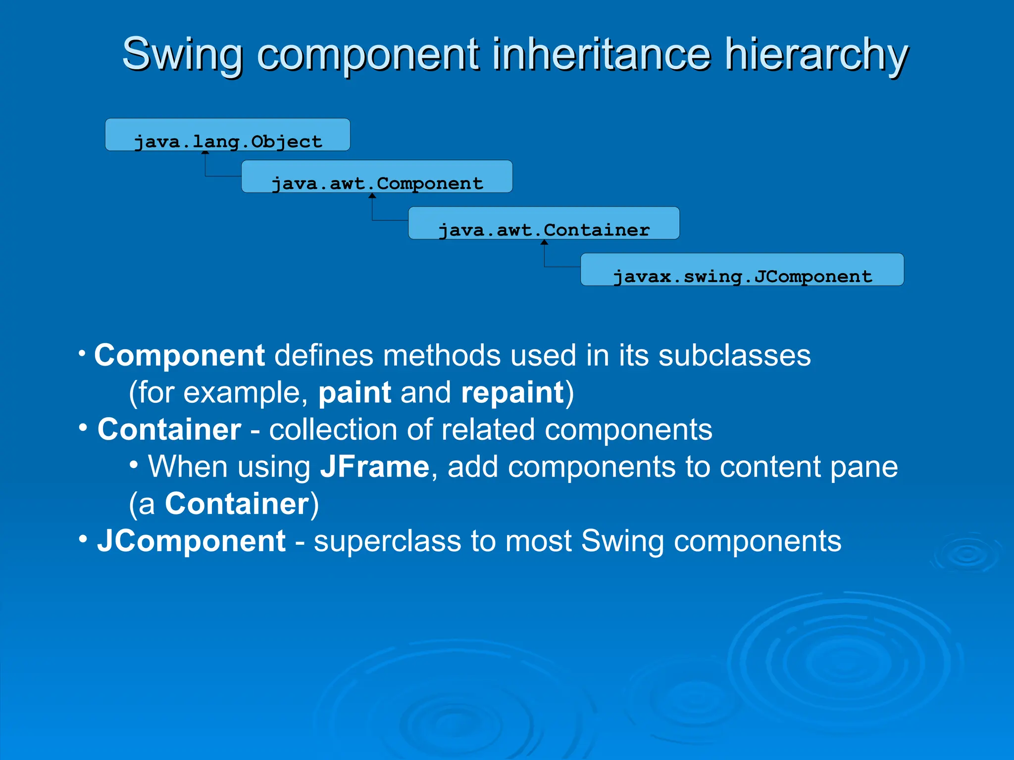 Swing component inheritance hierarchy
Swing component inheritance hierarchy
java.awt.Component
java.awt.Container
java.lang.Object
javax.swing.JComponent
• Component defines methods used in its subclasses
(for example, paint and repaint)
• Container - collection of related components
• When using JFrame, add components to content pane
(a Container)
• JComponent - superclass to most Swing components
 