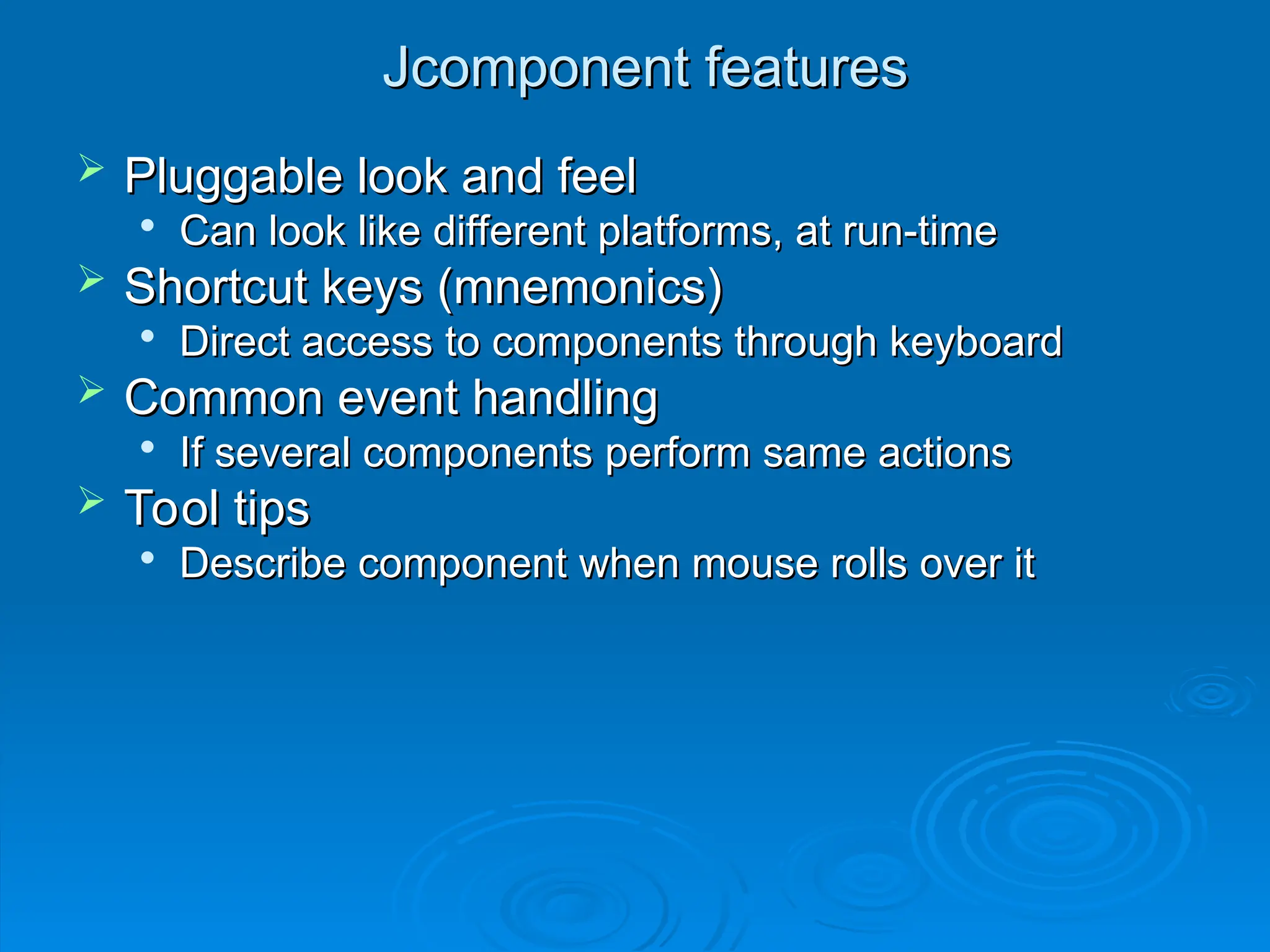 Jcomponent features
Jcomponent features
 Pluggable look and feel
Pluggable look and feel

Can look like different platforms, at run-time
Can look like different platforms, at run-time
 Shortcut keys (mnemonics)
Shortcut keys (mnemonics)

Direct access to components through keyboard
Direct access to components through keyboard
 Common event handling
Common event handling

If several components perform same actions
If several components perform same actions
 Tool tips
Tool tips

Describe component when mouse rolls over it
Describe component when mouse rolls over it
 