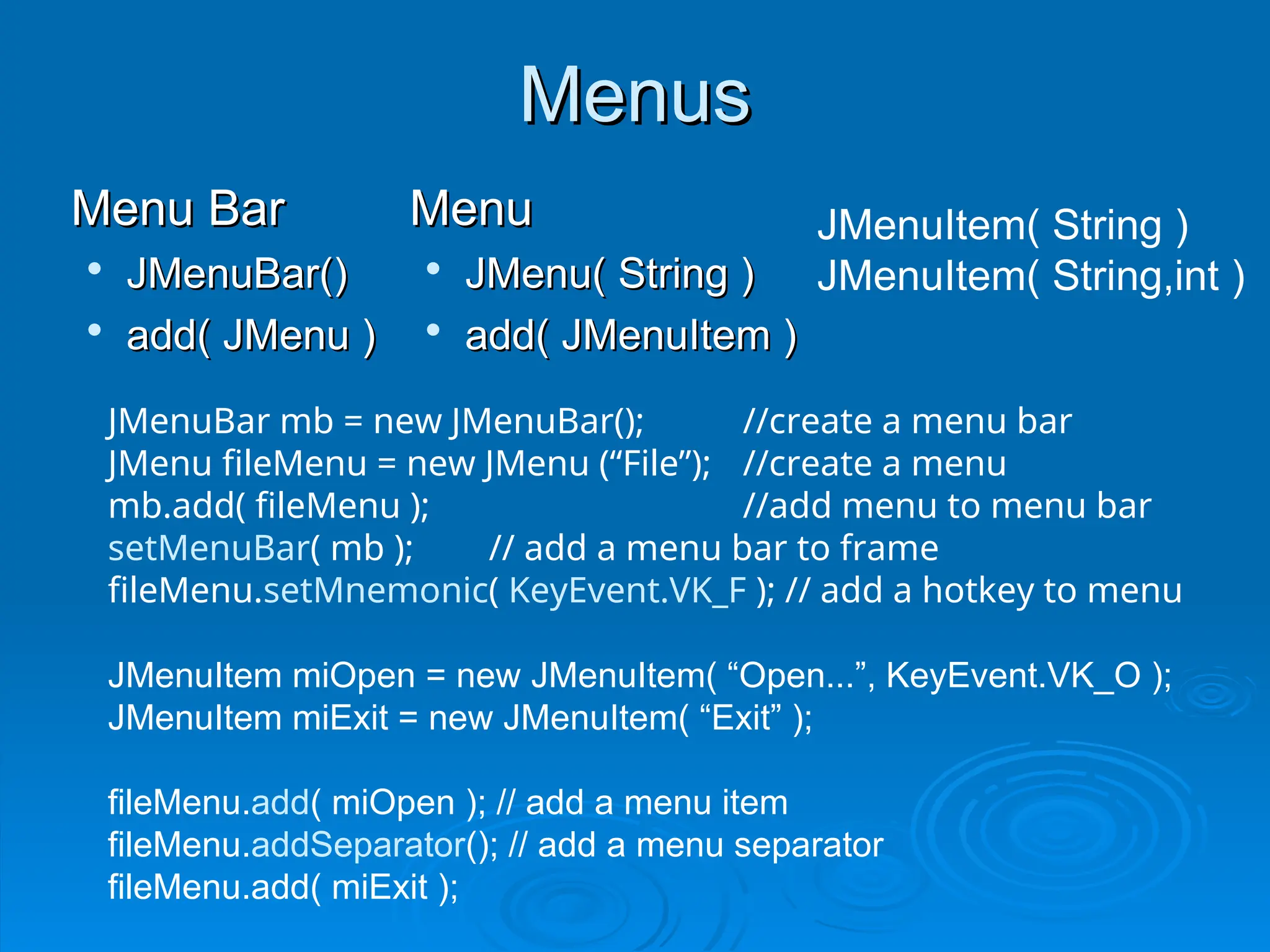 Menus
Menus
Menu Bar
Menu Bar

JMenuBar()
JMenuBar()

add( JMenu )
add( JMenu )
Menu
Menu

JMenu( String )
JMenu( String )

add( JMenuItem )
add( JMenuItem )
JMenuBar mb = new JMenuBar(); //create a menu bar
JMenu fileMenu = new JMenu (“File”); //create a menu
mb.add( fileMenu ); //add menu to menu bar
setMenuBar( mb ); // add a menu bar to frame
fileMenu.setMnemonic( KeyEvent.VK_F ); // add a hotkey to menu
JMenuItem miOpen = new JMenuItem( “Open...”, KeyEvent.VK_O );
JMenuItem miExit = new JMenuItem( “Exit” );
fileMenu.add( miOpen ); // add a menu item
fileMenu.addSeparator(); // add a menu separator
fileMenu.add( miExit );
JMenuItem( String )
JMenuItem( String,int )
 