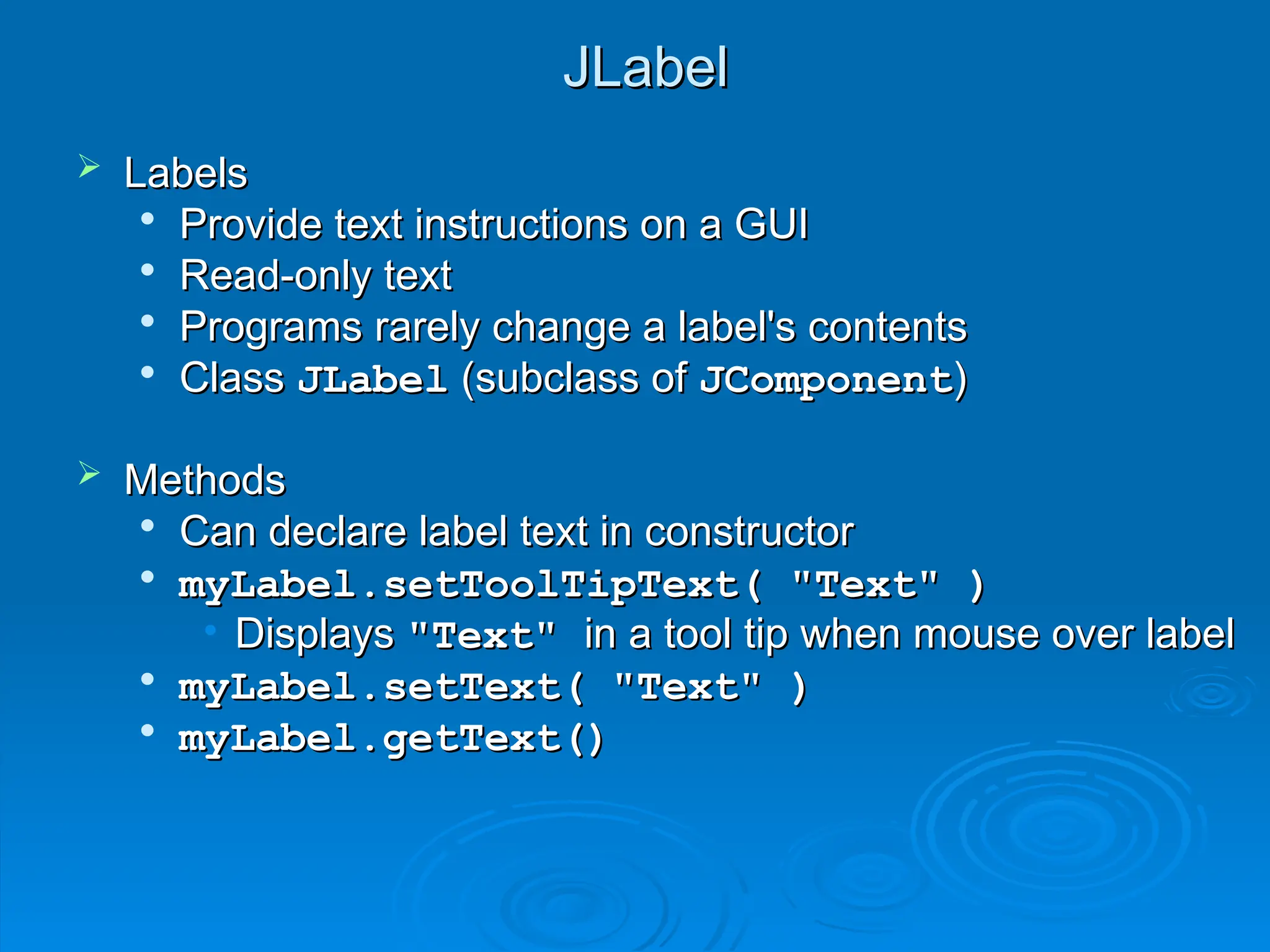 JLabel
JLabel
 Labels
Labels

Provide text instructions on a GUI
Provide text instructions on a GUI

Read-only text
Read-only text

Programs rarely change a label's contents
Programs rarely change a label's contents

Class
Class JLabel
JLabel (subclass of
(subclass of JComponent
JComponent)
)
 Methods
Methods

Can declare label text in constructor
Can declare label text in constructor

myLabel.setToolTipText( "Text" )
myLabel.setToolTipText( "Text" )
• Displays
Displays "Text"
"Text" in a tool tip when mouse over label
in a tool tip when mouse over label

myLabel.setText( "Text" )
myLabel.setText( "Text" )

myLabel.getText()
myLabel.getText()
 