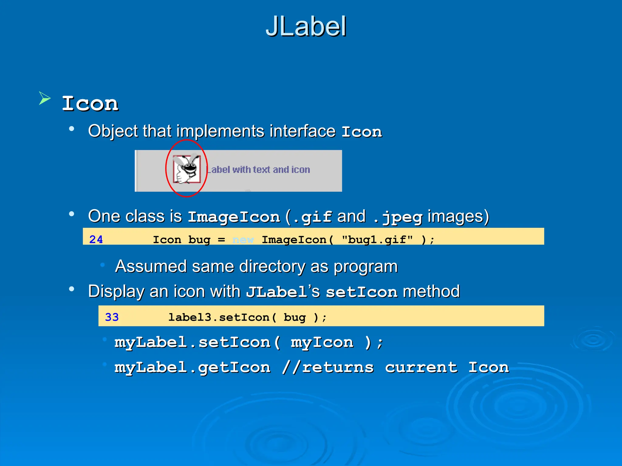JLabel
JLabel
 Icon
Icon

Object that implements interface
Object that implements interface Icon
Icon

One class is
One class is ImageIcon
ImageIcon (
(.gif
.gif and
and .jpeg
.jpeg images)
images)
• Assumed same directory as program
Assumed same directory as program

Display an icon with
Display an icon with JLabel
JLabel’s
’s setIcon
setIcon method
method
• myLabel.setIcon( myIcon );
myLabel.setIcon( myIcon );
• myLabel.getIcon //returns current Icon
myLabel.getIcon //returns current Icon
24 Icon bug = new ImageIcon( "bug1.gif" );
33 label3.setIcon( bug );
 