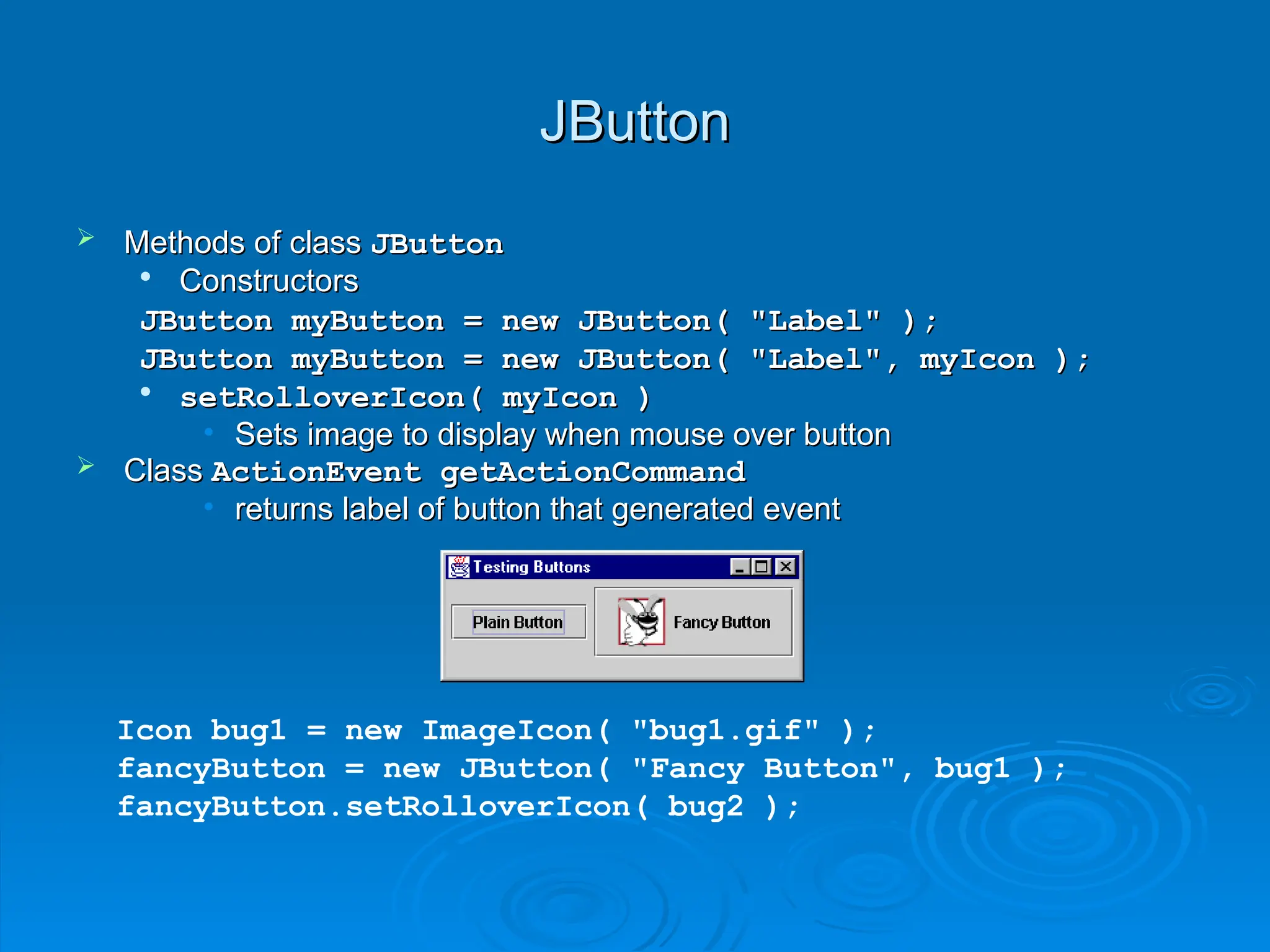JButton
JButton
 Methods of class
Methods of class JButton
JButton

Constructors
Constructors
JButton myButton = new JButton( "Label" );
JButton myButton = new JButton( "Label" );
JButton myButton = new JButton( "Label", myIcon );
JButton myButton = new JButton( "Label", myIcon );

setRolloverIcon( myIcon )
setRolloverIcon( myIcon )
• Sets image to display when mouse over button
Sets image to display when mouse over button
 Class
Class ActionEvent getActionCommand
ActionEvent getActionCommand
• returns label of button that generated event
returns label of button that generated event
Icon bug1 = new ImageIcon( "bug1.gif" );
fancyButton = new JButton( "Fancy Button", bug1 );
fancyButton.setRolloverIcon( bug2 );
 