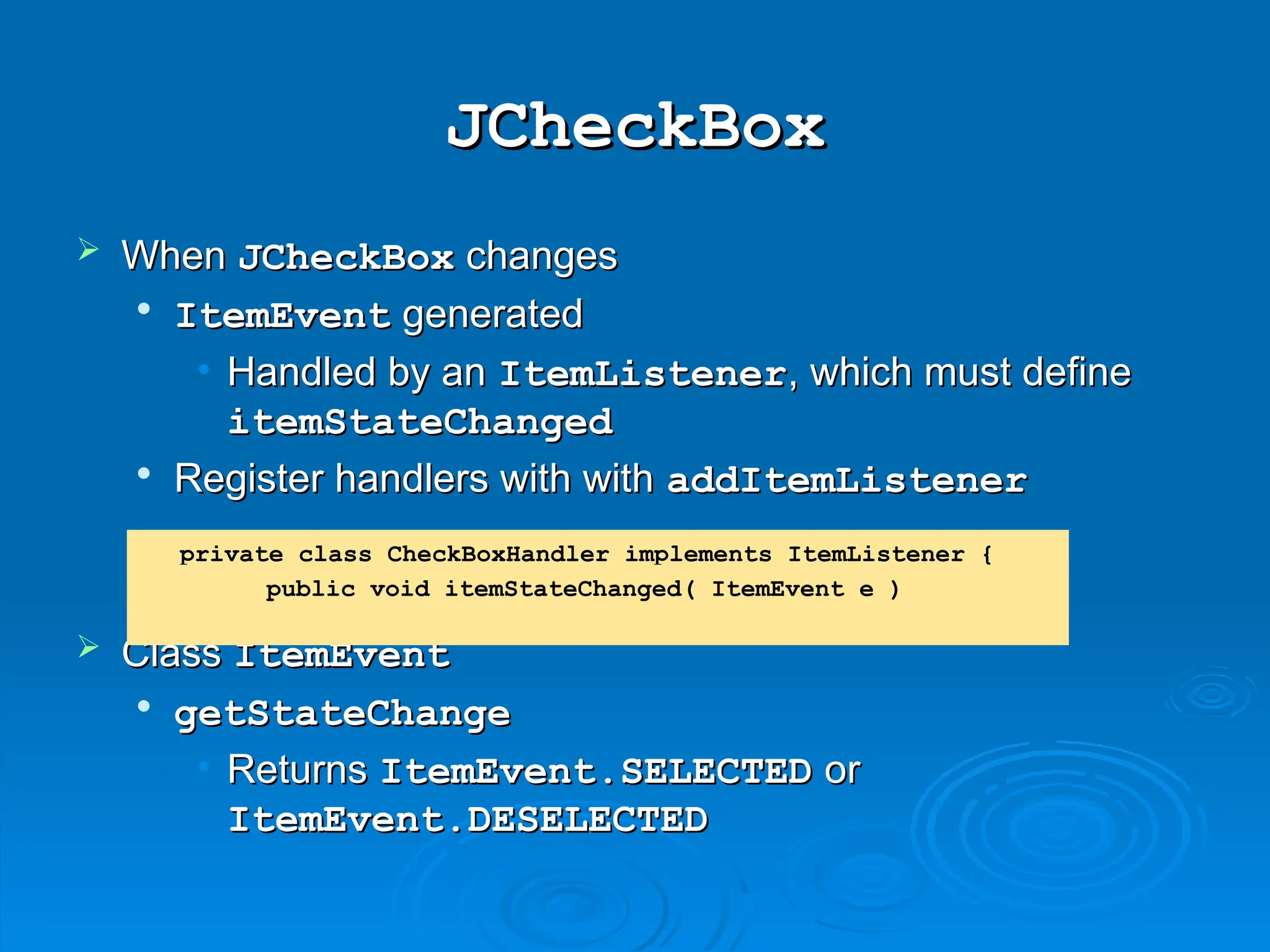 JCheckBox
JCheckBox
 When
When JCheckBox
JCheckBox changes
changes

ItemEvent
ItemEvent generated
generated
• Handled by an
Handled by an ItemListener
ItemListener, which must define
, which must define
itemStateChanged
itemStateChanged

Register handlers with with
Register handlers with with addItemListener
addItemListener
 Class
Class ItemEvent
ItemEvent

getStateChange
getStateChange
• Returns
Returns ItemEvent.SELECTED
ItemEvent.SELECTED or
or
ItemEvent.DESELECTED
ItemEvent.DESELECTED
private class CheckBoxHandler implements ItemListener {
public void itemStateChanged( ItemEvent e )
 