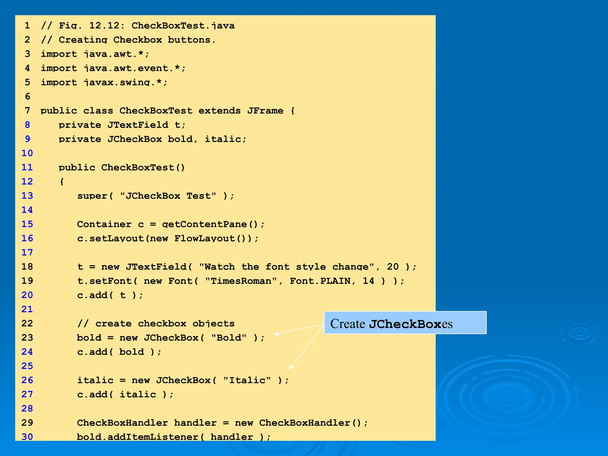 1.
1. import
import
1.1 Declarations
1.1 Declarations
1 // Fig. 12.12: CheckBoxTest.java
2 // Creating Checkbox buttons.
3 import java.awt.*;
4 import java.awt.event.*;
5 import javax.swing.*;
6
7 public class CheckBoxTest extends JFrame {
8 private JTextField t;
9 private JCheckBox bold, italic;
10
11 public CheckBoxTest()
12 {
13 super( "JCheckBox Test" );
14
15 Container c = getContentPane();
16 c.setLayout(new FlowLayout());
17
18 t = new JTextField( "Watch the font style change", 20 );
19 t.setFont( new Font( "TimesRoman", Font.PLAIN, 14 ) );
20 c.add( t );
21
22 // create checkbox objects
23
23 bold = new JCheckBox( "Bold" );
24 c.add( bold );
25
26 italic = new JCheckBox( "Italic" );
27 c.add( italic );
28
29 CheckBoxHandler handler = new CheckBoxHandler();
30 bold.addItemListener( handler );
Create JCheckBoxes
 