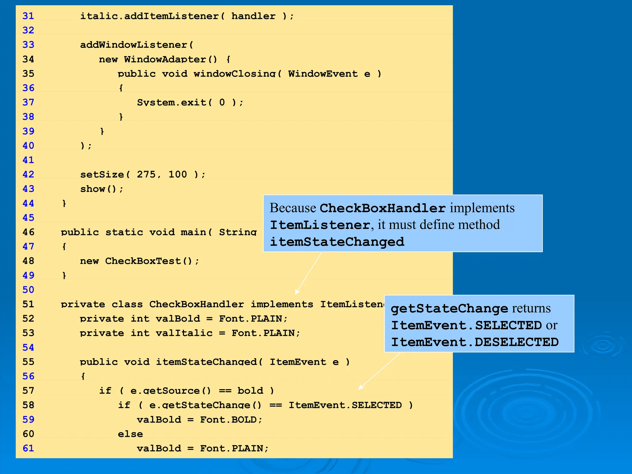 31 italic.addItemListener( handler );
32
33 addWindowListener(
34 new WindowAdapter() {
35 public void windowClosing( WindowEvent e )
36 {
37 System.exit( 0 );
38 }
39 }
40 );
41
42 setSize( 275, 100 );
43 show();
44 }
45
46 public static void main( String args[] )
47 {
48 new CheckBoxTest();
49 }
50
51
51 private class CheckBoxHandler implements ItemListener {
52 private int valBold = Font.PLAIN;
53 private int valItalic = Font.PLAIN;
54
55 public void itemStateChanged( ItemEvent e )
56 {
57 if ( e.getSource() == bold )
58
58 if ( e.getStateChange() == ItemEvent.SELECTED )
59 valBold = Font.BOLD;
60 else
61 valBold = Font.PLAIN;
Because CheckBoxHandler implements
ItemListener, it must define method
itemStateChanged
getStateChange returns
ItemEvent.SELECTED or
ItemEvent.DESELECTED
 