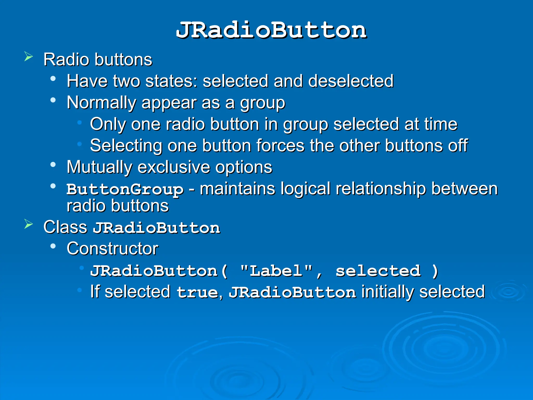 JRadioButton
JRadioButton
 Radio buttons
Radio buttons

Have two states: selected and deselected
Have two states: selected and deselected

Normally appear as a group
Normally appear as a group
• Only one radio button in group selected at time
Only one radio button in group selected at time
• Selecting one button forces the other buttons off
Selecting one button forces the other buttons off

Mutually exclusive options
Mutually exclusive options

ButtonGroup
ButtonGroup - maintains logical relationship between
- maintains logical relationship between
radio buttons
radio buttons
 Class
Class JRadioButton
JRadioButton

Constructor
Constructor
• JRadioButton( "Label", selected )
JRadioButton( "Label", selected )
• If selected
If selected true
true,
, JRadioButton
JRadioButton initially selected
initially selected
 